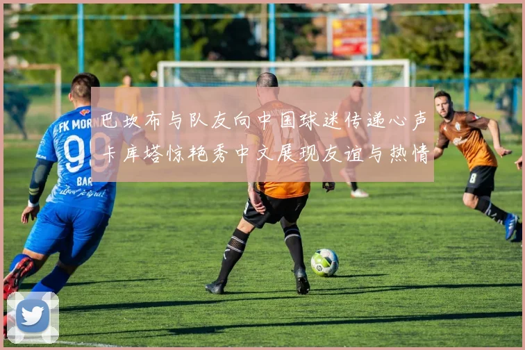 巴坎布与队友向中国球迷传递心声卡库塔惊艳秀中文展现友谊与热情