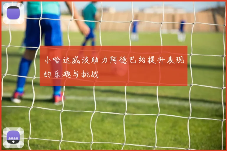 小哈达威谈助力阿德巴约提升表现的乐趣与挑战