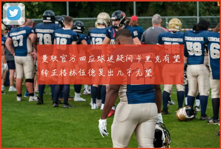 曼联官方回应球迷疑问卡里克有望转正格林伍德复出几乎无望