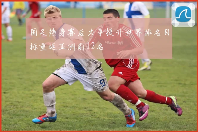 国足热身赛后力争提升世界排名目标重返亚洲前12名