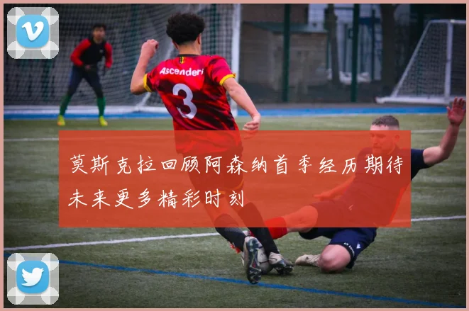 莫斯克拉回顾阿森纳首季经历期待未来更多精彩时刻