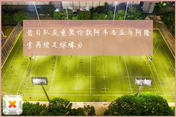 昔日队友重聚伦敦阿韦洛亚与阿隆索再续足球缘分