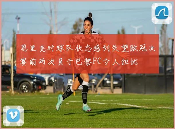 恩里克对球队状态感到失望欧冠决赛前两次负于巴黎FC令人担忧
