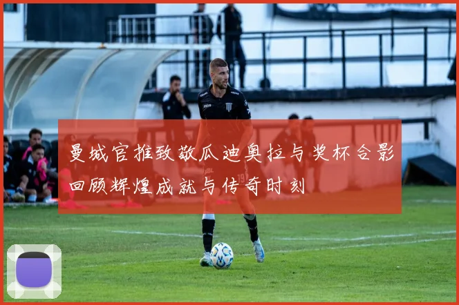 曼城官推致敬瓜迪奥拉与奖杯合影回顾辉煌成就与传奇时刻